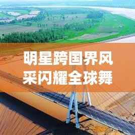 明星跨国界风采闪耀全球舞台，跨界探秘星光璀璨之旅